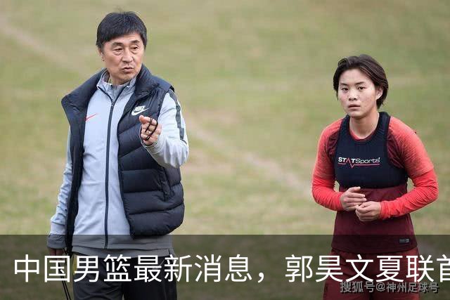 中国男篮最新消息，郭昊文夏联首秀4分3助 U17男篮世界第10名收官