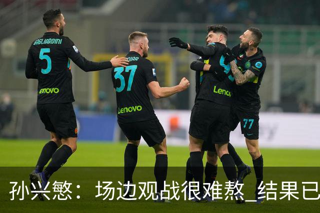 孙兴慜：场边观战很难熬 结果已经不由我们掌控