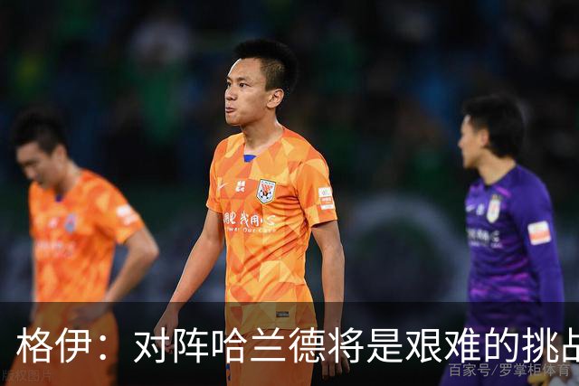 格伊：对阵哈兰德将是艰难的挑战，但我们会竭尽全力争取胜利